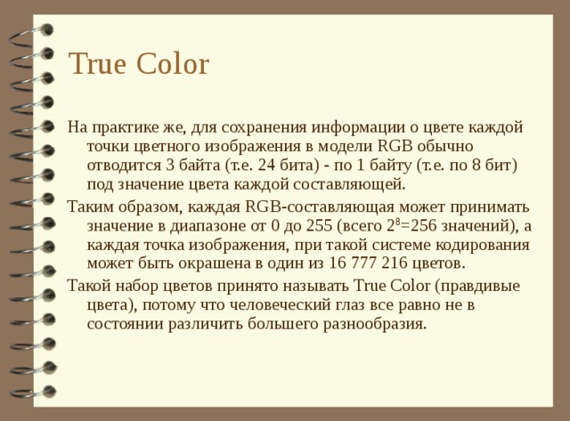 True Color На практике же, для сохранения информации о цвете каждой точки цветного изображения в модели RGB обычно отводится 3 байта (т.е. 24 бита) - по 1 байту (т.е. по 8 бит) под значение цвета каждой составляющей. Таким образом, каждая RGB-составляющая может принимать значение в диапазоне от 0 до 255 (всего 2 8 =256 значений), а каждая точка изображения, при такой системе кодирования может быть окрашена в один из 16 777 216 цветов. Такой набор цветов принято называть True Color (правдивые цвета), потому что человеческий глаз все равно не в состоянии различить большего разнообразия. 
