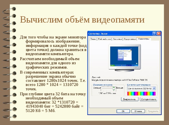 Вычислим объём видеопамяти Для того чтобы на экране монитора формировалось изображение, информация о каждой точке (код цвета точки) должна храниться в видеопамяти компьютера. Рассчитаем необходимый объем видеопамяти для одного из графических режимов. В современных компьютерах разрешение экрана обычно составляет 1280х1024 точек. Т.е. всего 1280 * 1024 = 1310720 точек. При глубине цвета 32 бита на точку необходимый объем видеопамяти: 32 *1310720 = 41943040 бит = 5242880 байт = 5120 Кб = 5 Мб. 
