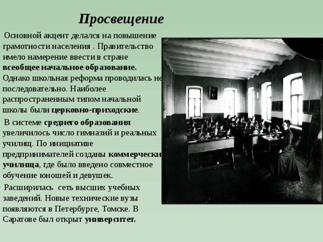 Просвещение  Основной акцент делался на повышение грамотности населения . Правительство имело намерение ввести в стране всеобщее начальное образование. Однако школьная реформа проводилась не последовательно. Наиболее распространенным типом начальной школы были церковно-приходские .  В системе среднего образования увеличилось число гимназий и реальных училищ. По инициативе предпринимателей созданы коммерческие училища , где было введено совместное обучение юношей и девушек.  Расширилась сеть высших учебных заведений. Новые технические вузы появляются в Петербурге, Томске. В Саратове был открыт университет. 