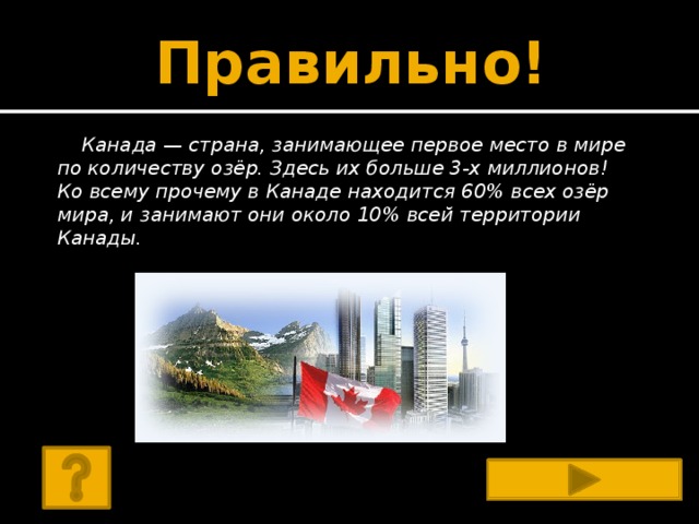 Правильно! Канада — страна, занимающее первое место в мире по количеству озёр. Здесь их больше 3-х миллионов! Ко всему прочему в Канаде находится 60% всех озёр мира, и занимают они около 10% всей территории Канады.   