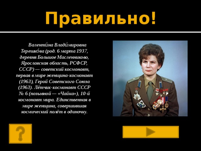 Правильно! Валенти́на Влади́мировна Терешко́ва (род. 6 марта 1937, деревня Большое Масленниково, Ярославская область, РСФСР, СССР) — советский космонавт, первая в мире женщина-космонавт (1963), Герой Советского Союза (1963). Лётчик-космонавт СССР № 6 (позывной — «Чайка»), 10-й космонавт мира. Единственная в мире женщина, совершившая космический полёт в одиночку.  