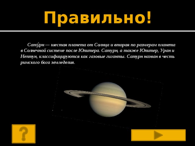 Правильно! Сату́рн — шестая планета от Солнца и вторая по размерам планета в Солнечной системе после Юпитера. Сатурн, а также Юпитер, Уран и Нептун, классифицируются как газовые гиганты. Сатурн назван в честь римского бога земледелия.  