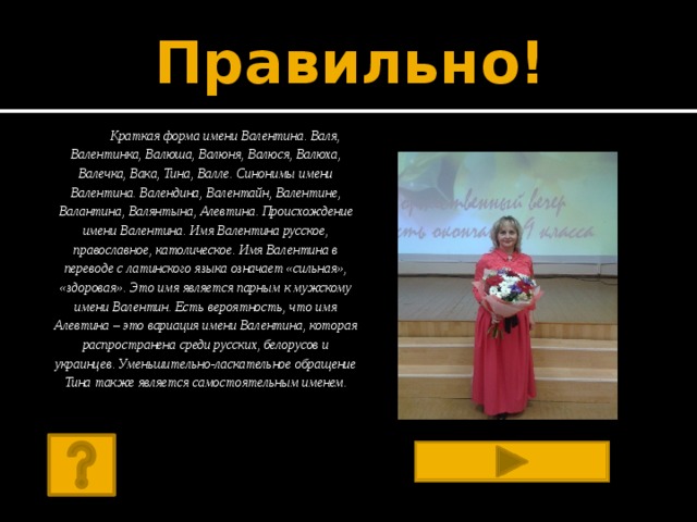 Правильно!   Краткая форма имени Валентина. Валя, Валентинка, Валюша, Валюня, Валюся, Валюха, Валечка, Вака, Тина, Валле. Синонимы имени Валентина. Валендина, Валентайн, Валентине, Валантина, Валянтына, Алевтина. Происхождение имени Валентина. Имя Валентина русское, православное, католическое. Имя Валентина в переводе с латинского языка означает «сильная», «здоровая». Это имя является парным к мужскому имени Валентин. Есть вероятность, что имя Алевтина – это вариация имени Валентина, которая распространена среди русских, белорусов и украинцев. Уменьшительно-ласкательное обращение Тина также является самостоятельным именем.   