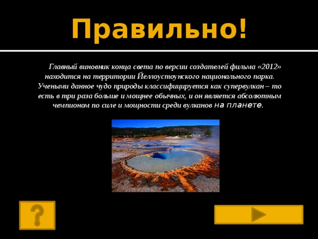 Правильно! Главный виновник конца света по версии создателей фильма «2012» находится на территории Йеллоустоунского национального парка. Учеными данное чудо природы классифицируется как супервулкан – то есть в три раза больше и мощнее обычных, и он является абсолютным чемпионом по силе и мощности среди вулканов на планете.        