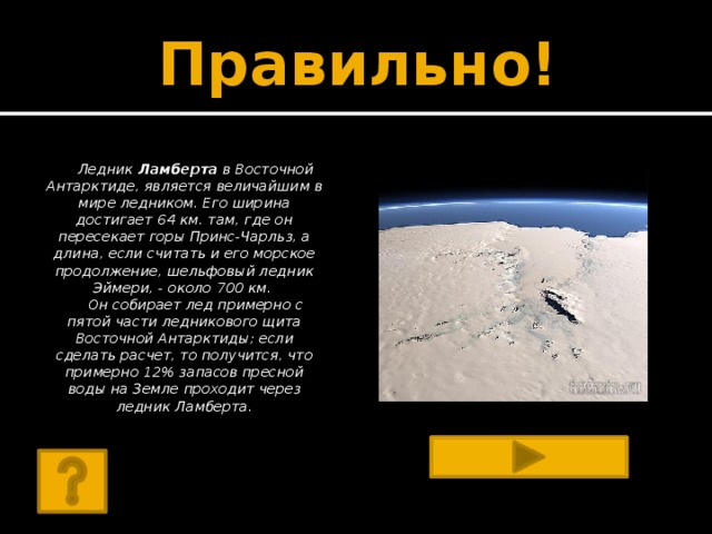 Правильно! Ледник Ламберта в Восточной Антарктиде, является величайшим в мире ледником. Его ширина достигает 64 км. там, где он пересекает горы Принс-Чарльз, а длина, если считать и его морское продолжение, шельфовый ледник Эймери, - около 700 км. Он собирает лед примерно с пятой части ледникового щита Восточной Антарктиды; если сделать расчет, то получится, что примерно 12% запасов пресной воды на Земле проходит через ледник Ламберта.       