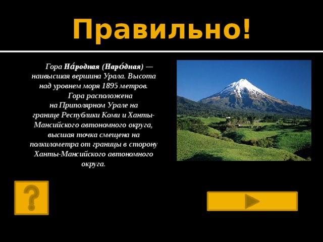 Правильно! Гора На́родная (Наро́дная)  — наивысшая вершина Урала. Высота над уровнем моря 1895 метров.  Гора расположена на Приполярном Урале на границе Республики Коми и Ханты-Мансийского автономного округа, высшая точка смещена на полкилометра от границы в сторону Ханты-Мансийского автономного округа. 