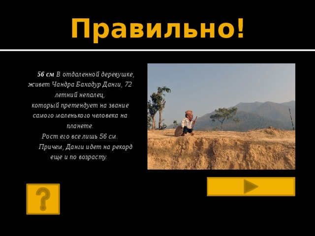 Правильно!  56 см В отдаленной деревушке, живет Чандра Бахадур Данги, 72 летний непалец,  который претендует на звание самого маленького человека на планете.  Рост его все лишь 56 см.  Причем, Данги идет на рекорд еще и по возрасту.         