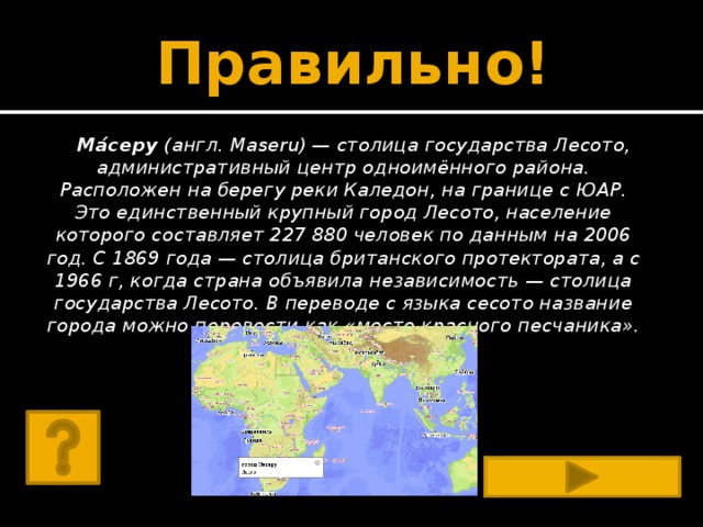 Правильно! Ма́серу  (англ. Maseru) — столица государства Лесото, административный центр одноимённого района. Расположен на берегу реки Каледон, на границе с ЮАР. Это единственный крупный город Лесото, население которого составляет 227 880 человек по данным на 2006 год. С 1869 года — столица британского протектората, а с 1966 г, когда страна объявила независимость — столица государства Лесото. В переводе с языка сесото название города можно перевести как «место красного песчаника». 