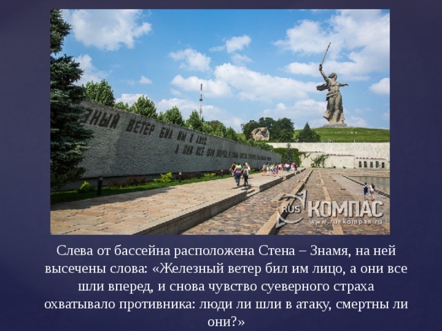 Слева от бассейна расположена Стена – Знамя, на ней высечены слова: «Железный ветер бил им лицо, а они все шли вперед, и снова чувство суеверного страха охватывало противника: люди ли шли в атаку, смертны ли они?» 