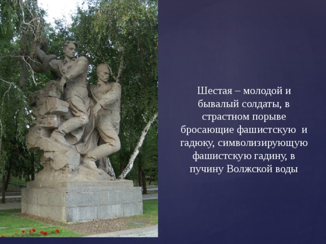 Шестая – молодой и бывалый солдаты, в страстном порыве бросающие фашистскую и гадюку, символизирующую фашистскую гадину, в пучину Волжской воды 