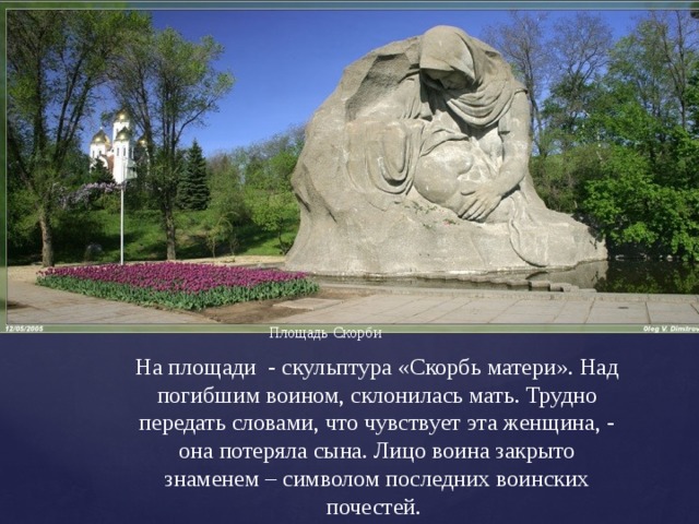 Площадь Скорби На площади - скульптура «Скорбь матери». Над погибшим воином, склонилась мать. Трудно передать словами, что чувствует эта женщина, - она потеряла сына. Лицо воина закрыто знаменем – символом последних воинских почестей. 