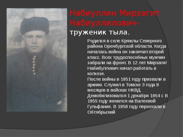 Набиуллин Мирзагит Набиуллилович-  труженик тыла. Родился в селе Кряжлы Северного района Оренбургской области. Когда началась война он закончил второй класс. Всех трудоспособных мужчин забрали на фронт. В 12 лет Мирзагит Набибуллович начал работать в колхозе. После войны в 1951 году призвали в армию. Служил в Томске 3 года 8 месяцев в войсках НКВД. Демобилизовался 1 декабря 1954 г. В 1955 году женился на Валеевой Гульфание. В 1958 году переехали в Обтябрьский 