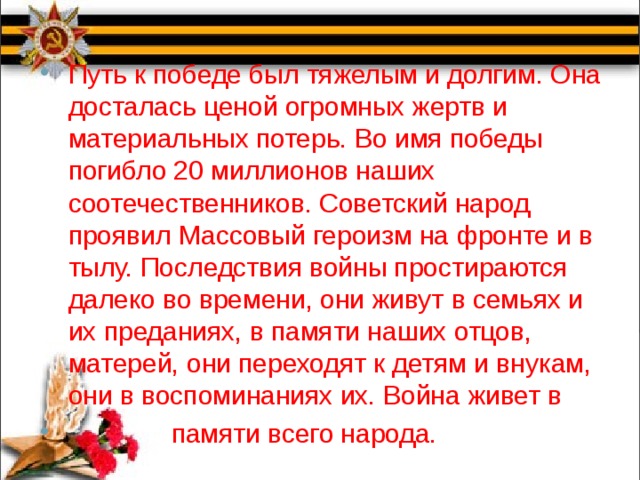 Путь к победе был тяжелым и долгим. Она досталась ценой огромных жертв и материальных потерь. Во имя победы погибло 20 миллионов наших соотечественников. Советский народ проявил Массовый героизм на фронте и в тылу. Последствия войны простираются далеко во времени, они живут в семьях и их преданиях, в памяти наших отцов, матерей, они переходят к детям и внукам, они в воспоминаниях их. Война живет в  памяти всего народа. 