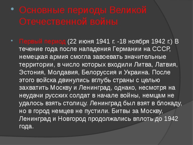 Основные периоды Великой Отечественной войны Первый период (22 июня 1941 г. -18 ноября 1942 г.) В течение года после нападения Германии на СССР, немецкая армия смогла завоевать значительные территории, в число которых входили Литва, Латвия, Эстония, Молдавия, Белоруссия и Украина. После этого войска двинулись вглубь страны с целью захватить Москву и Ленинград, однако, несмотря на неудачи русских солдат в начале войны, немцам не удалось взять столицу. Ленинград был взят в блокаду, но в город немцев не пустили. Битвы за Москву, Ленинград и Новгород продолжались вплоть до 1942 года. 