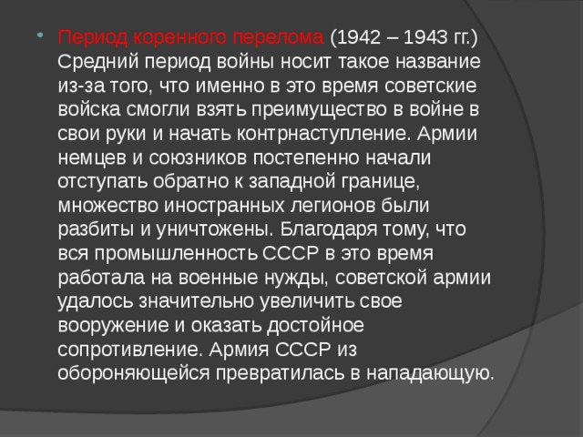 Период коренного перелома (1942 – 1943 гг.) Средний период войны носит такое название из-за того, что именно в это время советские войска смогли взять преимущество в войне в свои руки и начать контрнаступление. Армии немцев и союзников постепенно начали отступать обратно к западной границе, множество иностранных легионов были разбиты и уничтожены. Благодаря тому, что вся промышленность СССР в это время работала на военные нужды, советской армии удалось значительно увеличить свое вооружение и оказать достойное сопротивление. Армия СССР из обороняющейся превратилась в нападающую. 