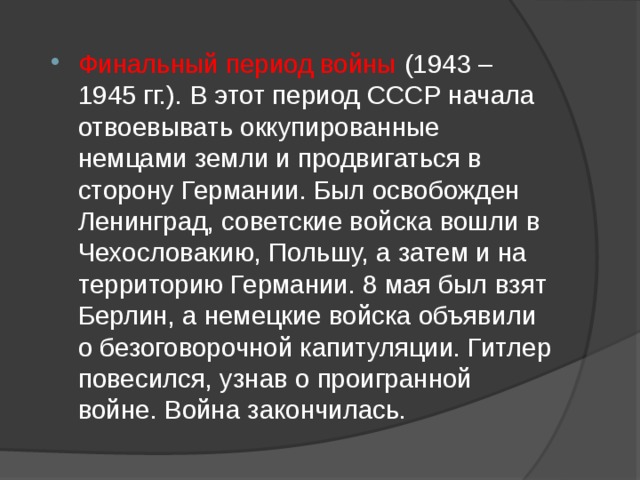 Финальный период войны (1943 – 1945 гг.). В этот период СССР начала отвоевывать оккупированные немцами земли и продвигаться в сторону Германии. Был освобожден Ленинград, советские войска вошли в Чехословакию, Польшу, а затем и на территорию Германии. 8 мая был взят Берлин, а немецкие войска объявили о безоговорочной капитуляции. Гитлер повесился, узнав о проигранной войне. Война закончилась. 