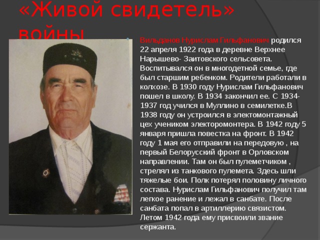 «Живой свидетель» войны Вильданов Нурислам Гильфанович родился 22 апреля 1922 года в деревне Верхнее Нарышево- Заитовского сельсовета. Воспитывался он в многодетной семье, где был старшим ребенком. Родители работали в колхозе. В 1930 году Нурислам Гильфанович пошел в школу. В 1934 закончил ее. С 1934-1937 год учился в Муллино в семилетке.В 1938 году он устроился в электомонтажный цех учеником электоромонтера. В 1942 году 5 января пришла повестка на фронт. В 1942 году 1 мая его отправили на передовую , на первый Белорусский фронт в Орловском направлении. Там он был пулеметчиком , стрелял из танкового пулемета. Здесь шли тяжелые бои. Полк потерял половину личного состава. Нурислам Гильфанович получил там легкое ранение и лежал в санбате. После санбата попал в артиллерию связистом. Летом 1942 года ему присвоили звание сержанта. 