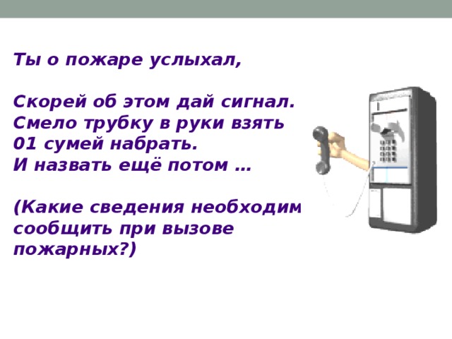 Ты о пожаре услыхал, Скорей об этом дай сигнал. Смело трубку в руки взять 01 сумей набрать. И назвать ещё потом …  (Какие сведения необходимо  сообщить при вызове пожарных?)  