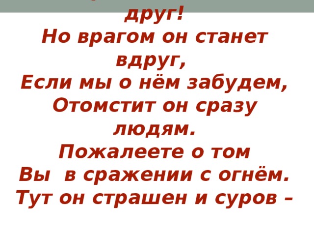 Говорим – огонь нам друг!  Но врагом он станет вдруг,  Если мы о нём забудем,  Отомстит он сразу людям.  Пожалеете о том  Вы в сражении с огнём.  Тут он страшен и суров –  И от дома куча дров. 