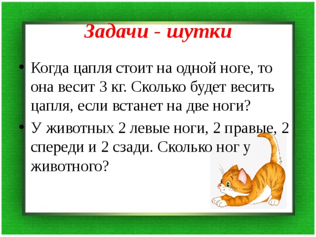 Задачи - шутки Когда цапля стоит на одной ноге, то она весит 3 кг. Сколько будет весить цапля, если встанет на две ноги? У животных 2 левые ноги, 2 правые, 2 спереди и 2 сзади. Сколько ног у животного? 