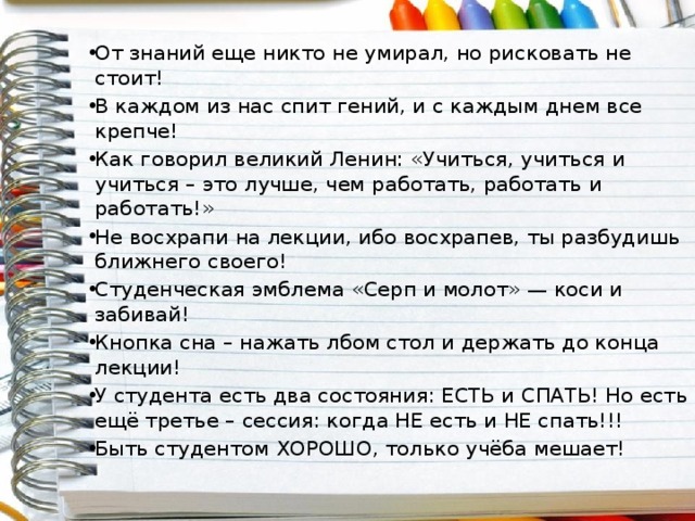 От знаний еще никто не умирал, но рисковать не стоит! В каждом из нас спит гений, и с каждым днем все крепче! Как говорил великий Ленин: «Учиться, учиться и учиться – это лучше, чем работать, работать и работать!» Не восхрапи на лекции, ибо восхрапев, ты разбудишь ближнего своего! Студенческая эмблема «Серп и молот» — коси и забивай! Кнопка сна – нажать лбом стол и держать до конца лекции! У студента есть два состояния: ЕСТЬ и СПАТЬ! Но есть ещё третье – сессия: когда НЕ есть и НЕ спать!!! Быть студентом ХОРОШО, только учёба мешает! 