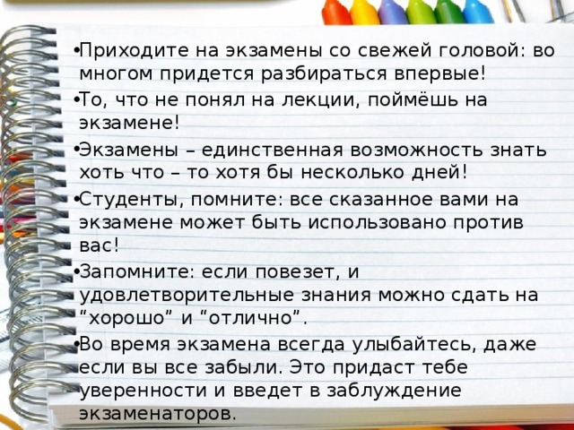 Приходите на экзамены со свежей головой: во многом придется разбираться впервые! То, что не понял на лекции, поймёшь на экзамене! Экзамены – единственная возможность знать хоть что – то хотя бы несколько дней! Студенты, помните: все сказанное вами на экзамене может быть использовано против вас! Запомните: если повезет, и удовлетворительные знания можно сдать на “хорошо” и “отлично”. Во время экзамена всегда улыбайтесь, даже если вы все забыли. Это придаст тебе уверенности и введет в заблуждение экзаменаторов. 