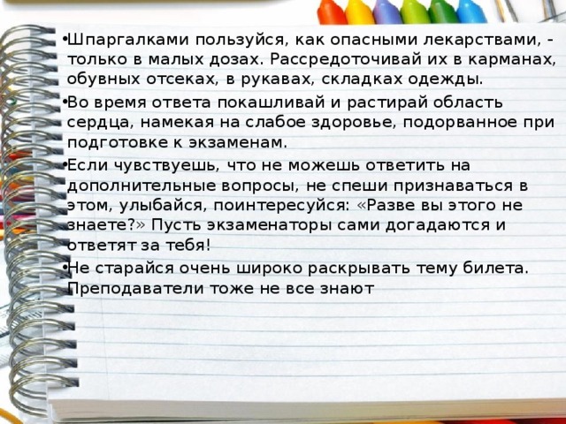 Шпаргалками пользуйся, как опасными лекарствами, - только в малых дозах. Рассредоточивай их в карманах, обувных отсеках, в рукавах, складках одежды. Во время ответа покашливай и растирай область сердца, намекая на слабое здоровье, подорванное при подготовке к экзаменам. Если чувствуешь, что не можешь ответить на дополнительные вопросы, не спеши признаваться в этом, улыбайся, поинтересуйся: «Разве вы этого не знаете?» Пусть экзаменаторы сами догадаются и ответят за тебя! Не старайся очень широко раскрывать тему билета. Преподаватели тоже не все знают 
