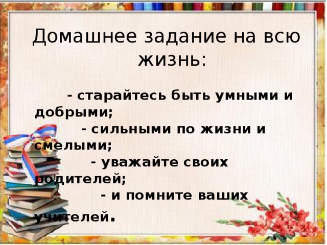 Домашнее задание на всю жизнь:  - старайтесь быть умными и добрыми;  - сильными по жизни и смелыми;  - уважайте своих родителей;  - и помните ваших учителей . 