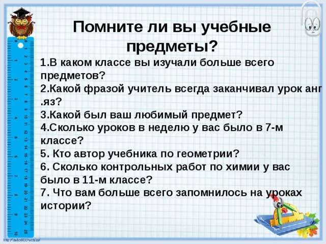 Помните ли вы учебные предметы? 1.В каком классе вы изучали больше всего предметов? 2.Какой фразой учитель всегда заканчивал урок анг .яз? 3.Какой был ваш любимый предмет? 4.Сколько уроков в неделю у вас было в 7-м классе? 5. Кто автор учебника по геометрии? 6. Сколько контрольных работ по химии у вас было в 11-м классе? 7. Что вам больше всего запомнилось на уроках истории? 