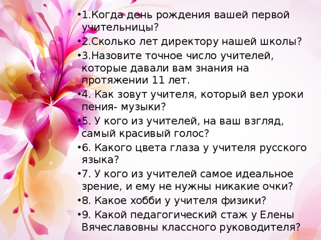 1.Когда день рождения вашей первой учительницы? 2.Сколько лет директору нашей школы? 3.Назовите точное число учителей, которые давали вам знания на протяжении 11 лет. 4. Как зовут учителя, который вел уроки пения- музыки? 5. У кого из учителей, на ваш взгляд, самый красивый голос? 6. Какого цвета глаза у учителя русского языка? 7. У кого из учителей самое идеальное зрение, и ему не нужны никакие очки? 8. Какое хобби у учителя физики? 9. Какой педагогический стаж у Елены Вячеславовны классного руководителя? 