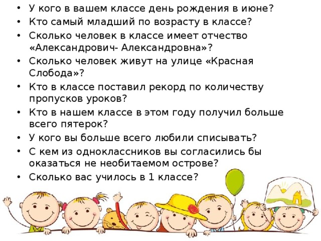 У кого в вашем классе день рождения в июне? Кто самый младший по возрасту в классе? Сколько человек в классе имеет отчество «Александрович- Александровна»? Сколько человек живут на улице «Красная Слобода»? Кто в классе поставил рекорд по количеству пропусков уроков? Кто в нашем классе в этом году получил больше всего пятерок? У кого вы больше всего любили списывать? С кем из одноклассников вы согласились бы оказаться не необитаемом острове? Сколько вас училось в 1 классе? 