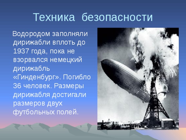 Техника безопасности  Водородом заполняли дирижабли вплоть до 1937 года, пока не взорвался немецкий дирижабль «Гинденбург». Погибло 36 человек. Размеры дирижабля достигали размеров двух футбольных полей. 