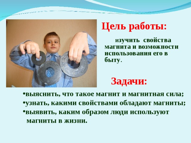 Цель работы:  и зучить свойства магнита и возможности использования его в быту .  Задачи: выяснить, что такое магнит и магнитная сила; узнать, какими свойствами обладают магниты; выявить, каким образом люди используют  магниты в жизни.  