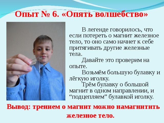 Опыт № 6. «Опять волшебство»  В легенде говорилось, что если потереть о магнит железное тело, то оно само начнет к себе притягивать другие железные тела.  Давайте это проверим на опыте.  Возьмём большую булавку и лёгкую иголку.  Трём булавку о большой магнит в одном направлении, и “подцепляем” булавкой иголку. Вывод: трением о магнит можно намагнитить железное тело. 