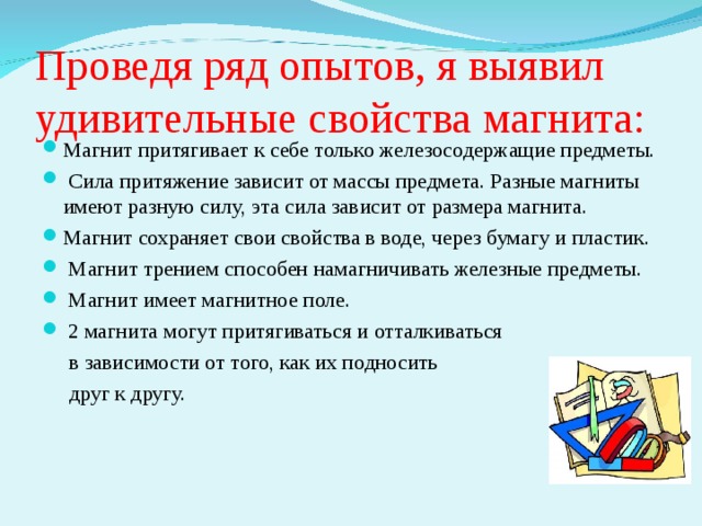 Проведя ряд опытов, я выявил удивительные свойства магнита: Магнит притягивает к себе только железосодержащие предметы.  Сила притяжение зависит от массы предмета. Разные магниты имеют разную силу, эта сила зависит от размера магнита. Магнит сохраняет свои свойства в воде, через бумагу и пластик.  Магнит трением способен намагничивать железные предметы.  Магнит имеет магнитное поле.  2 магнита могут притягиваться и отталкиваться  в зависимости от того, как их подносить  друг к другу. 
