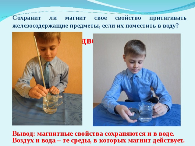    Опыт № 4. «Подводный магнетизм» Сохранит ли магнит свое свойство притягивать железосодержащие предметы, если их поместить в воду? Вывод: магнитные свойства сохраняются и в воде. Воздух и вода – те среды, в которых магнит действует.  