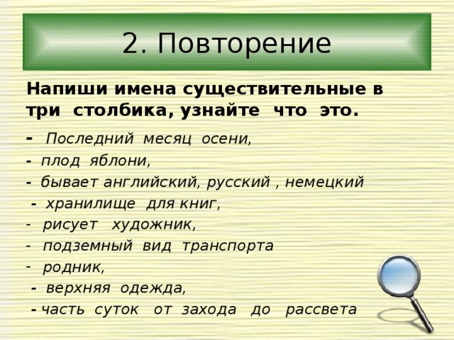 2. Повторение Напиши имена существительные в три столбика, узнайте что это. - Последний месяц осени, - плод яблони, - бывает английский, русский , немецкий  - хранилище для книг, рисует художник, подземный вид транспорта родник,  - верхняя одежда,  - часть суток от захода до рассвета  