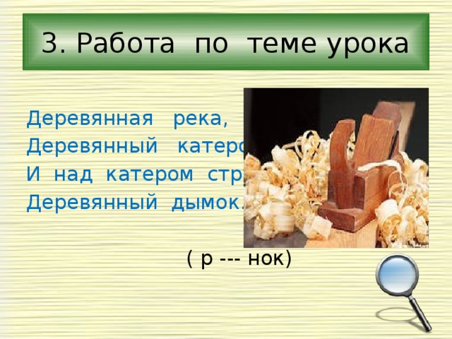 3. Работа по теме урока Деревянная река, Деревянный катерок, И над катером струится Деревянный дымок.  ( р --- нок) 
