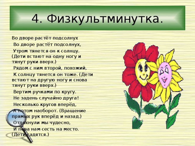 4. Физкультминутка. Во дворе растёт подсолнух  Во дворе растёт подсолнух,  Утром тянется он к солнцу. (Дети встают на одну ногу и тянут руки вверх.)  Рядом с ним второй, похожий,  К солнцу тянется он тоже. (Дети встают на другую ногу и снова тянут руки вверх.)  Вертим ручками по кругу.  Не задень случайно друга!  Несколько кругов вперёд,  А потом наоборот. (Вращение прямых рук вперёд и назад.)  Отдохнули мы чудесно,  И пора нам сесть на место. (Дети садятся.) 