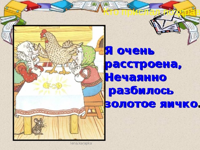 Кто прислал поздравленье? Я очень расстроена, Нечаянно  разбил ось  золотое яичко . ? lena.karapka 