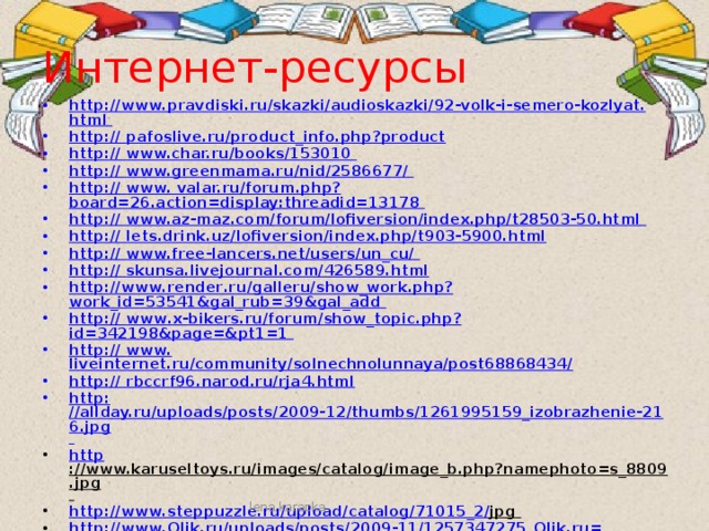 Интернет-ресурсы http : // www . pravdiski . ru / skazki / audioskazki /92- volk - i - semero - kozlyat . html  http : // pafoslive.ru/product_info.php?product http: // www.char.ru/books/153010  http: // www.greenmama.ru/nid/2586677/  http :// www. valar.ru/forum.php?board=26.action=display:threadid=13178 http: // www.az-maz.com/forum/lofiversion/index.php/t28503-50.html  http : // lets.drink.uz/ lofiversion /index.php/t903-5900.html http: // www.free-lancers.net/users/un_cu/  http : // skunsa.livejournal.com/426589.html http:// www . render . ru / galleru / show _ work . php ? work_id=53541&gal_rub=39&gal_add  http :// www . x - bikers . ru / forum / show _ topic . php ? id=342198&page=&pt1=1  http:// www. liveinternet.ru/community/solnechnolunnaya/post68868434/ http: // rbccrf96.narod.ru/rja4.html http: //allday.ru/uploads/posts/2009-12/thumbs/1261995159_izobrazhenie-216.jpg  http ://www.karuseltoys.ru/images/catalog/image_b.php?namephoto=s_8809.jpg  http : // www . steppuzzle . ru / upload / catalog /71015_2/ jpg  http : // www . Olik . ru / uploads / posts /2009-11/1257347275_ Olik . ru = moidodir . jpg  http : // stat 18. privet . ru / lr / Oa 16 db 1 e 5 b 163 a 6 a 2 bef 59 d 94 cd 8 cb 59  http : // dreamworlds . ru / uploads / posts /2009-09/1253343361_ wallpaper 2-1024_768. jpg  http : // h 20- mermaids . ucoz . ru /_ fr 10/7622984. gif  http : // img 1. liveinternet . ru / images / attach / c /0/35/96/35096994_51. gif  lena.karapka 
