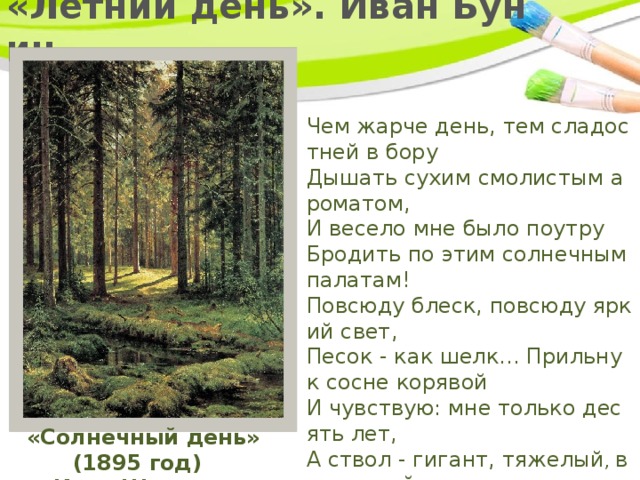  «Летний день». Иван Бунин   Чем жарче день, тем сладостней в бору  Дышать сухим смолистым ароматом,  И весело мне было поутру  Бродить по этим солнечным палатам!  Повсюду блеск, повсюду яркий свет,  Песок - как шелк... Прильну к сосне корявой  И чувствую: мне только десять лет,  А ствол - гигант, тяжелый , величавый .  «Солнечный день» (1895 год)  Иван Шишкин 