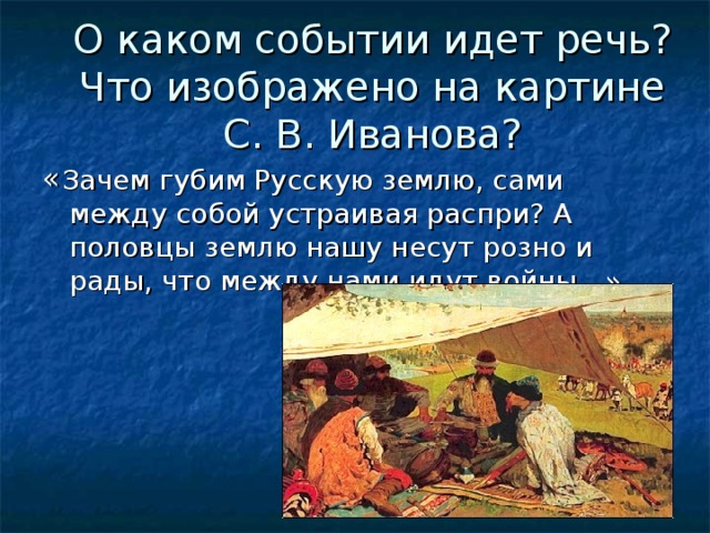 О каком событии идет речь? Что изображено на картине С. В. Иванова? Зачем губим Русскую землю, сами между собой устраивая распри? А половцы землю нашу несут розно и рады, что между нами идут войны…»