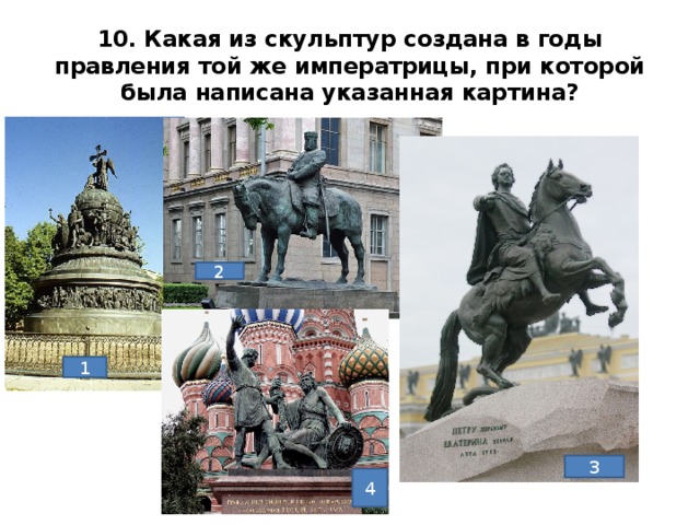 10. Какая из скульптур создана в годы правления той же императрицы, при которой была написана указанная картина? 2 1. Скульптура «Тысячелетие России» Микешин, 1862г. (Новгород)2. Памятник Александру3, Трубецкой 1899-1909гг. (Петербург)3 Медный всадник, Фальконе, 1882г. (Петербург)4. Мартос, 1818г. Памятник Минину и Пожарскому. Москва. Ответ 3 1 3 4