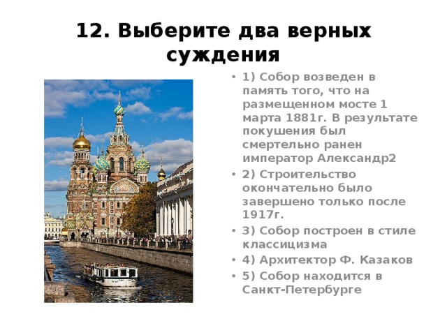 12. Выберите два верных суждения 1) Собор возведен в память того, что на размещенном мосте 1 марта 1881г. В результате покушения был смертельно ранен император Александр2 2) Строительство окончательно было завершено только после 1917г. 3) Собор построен в стиле классицизма 4) Архитектор Ф. Казаков 5) Собор находится в Санкт-Петербурге Храм Спаса-на-крови 1883-1907 Альфред Парланд и архимандрит Игнатий (Малышев) . Ответ 15 (Поздний этап «русского стиля»)