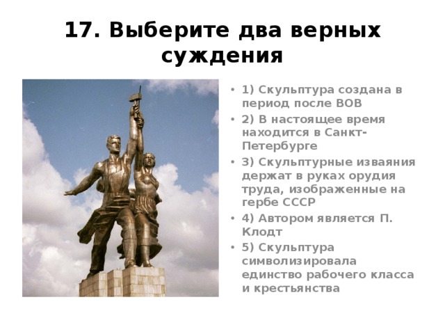 17. Выберите два верных суждения 1) Скульптура создана в период после ВОВ 2) В настоящее время находится в Санкт-Петербурге 3) Скульптурные изваяния держат в руках орудия труда, изображенные на гербе СССР 4) Автором является П. Клодт 5) Скульптура символизировала единство рабочего класса и крестьянства Мухина, 1937г. «Рабочий и колхозница» Ответ 35