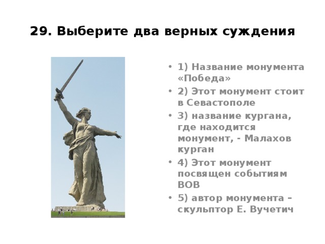 29. Выберите два верных суждения 1) Название монумента «Победа» 2) Этот монумент стоит в Севастополе 3) название кургана, где находится монумент, - Малахов курган 4) Этот монумент посвящен событиям ВОВ 5) автор монумента – скульптор Е. Вучетич Родина Мать, Волгоград, Вучетич