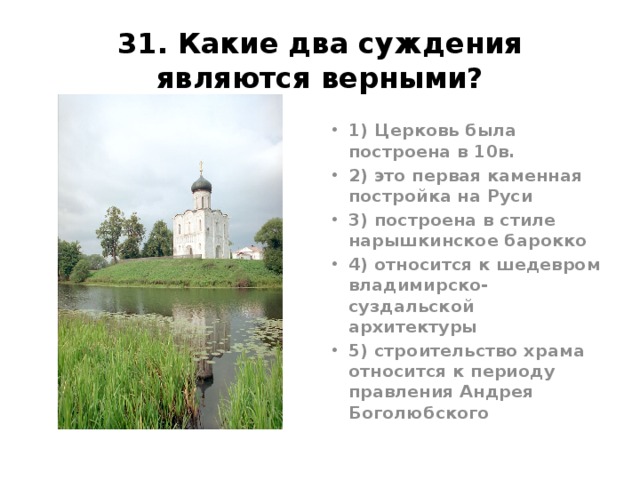 31. Какие два суждения являются верными? 1) Церковь была построена в 10в. 2) это первая каменная постройка на Руси 3) построена в стиле нарышкинское барокко 4) относится к шедевром владимирско-суздальской архитектуры 5) строительство храма относится к периоду правления Андрея Боголюбского Ответ45. Церковь Покрова-на-Нерли