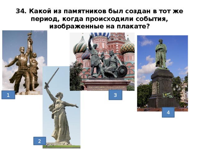 34. Какой из памятников был создан в тот же период, когда происходили события, изображенные на плакате? 3 1 1) Мухина «Рабочий и колхозница», 1937г. 2) Родина-мать, Волгоград 3) Памятник Минину и Пожарскому, Мартос, 1818г. 4) Опекушин Памятник Пушкину, Москва, 12880г. Ответ1 4 2