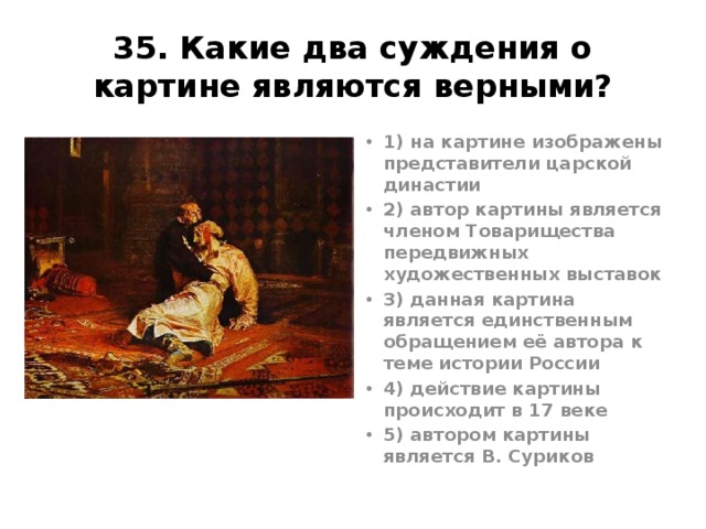 35. Какие два суждения о картине являются верными? 1) на картине изображены представители царской династии 2) автор картины является членом Товарищества передвижных художественных выставок 3) данная картина является единственным обращением её автора к теме истории России 4) действие картины происходит в 17 веке 5) автором картины является В. Суриков Ответ12 И. Репин, 1885г. Иван Грозный убивает своего сына